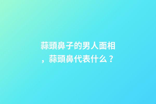 蒜頭鼻子的男人面相，蒜頭鼻代表什么？